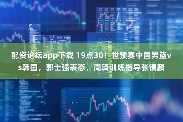 配资论坛app下载 19点30！世预赛中国男篮vs韩国，郭士强表态，周琦训练指导张镇麟
