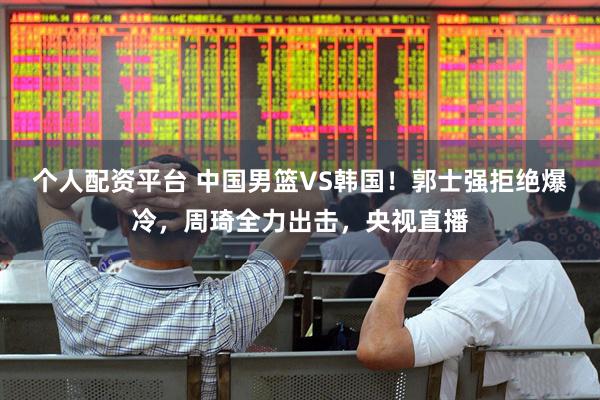 个人配资平台 中国男篮VS韩国！郭士强拒绝爆冷，周琦全力出击，央视直播