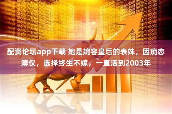 配资论坛app下载 她是婉容皇后的表妹，因痴恋溥仪，选择终生不嫁，一直活到2003年