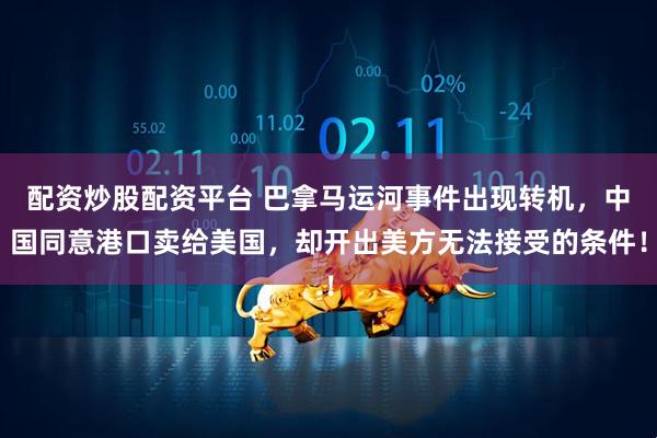 配资炒股配资平台 巴拿马运河事件出现转机，中国同意港口卖给美国，却开出美方无法接受的条件！