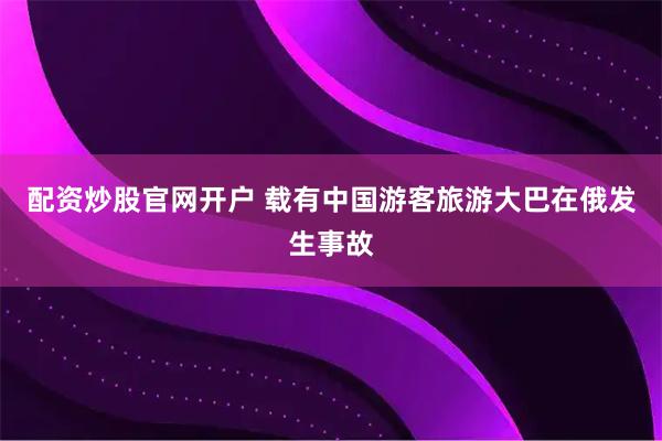 配资炒股官网开户 载有中国游客旅游大巴在俄发生事故