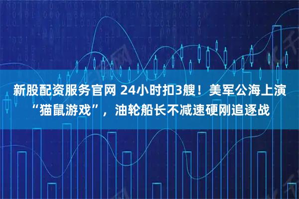 新股配资服务官网 24小时扣3艘！美军公海上演“猫鼠游戏”，油轮船长不减速硬刚追逐战