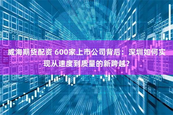 威海期货配资 600家上市公司背后：深圳如何实现从速度到质量的新跨越？