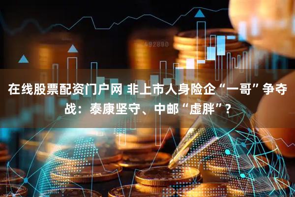 在线股票配资门户网 非上市人身险企“一哥”争夺战：泰康坚守、中邮“虚胖”?