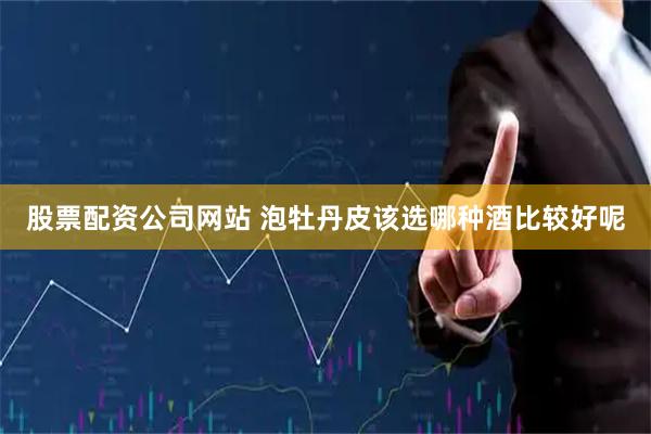 股票配资公司网站 泡牡丹皮该选哪种酒比较好呢