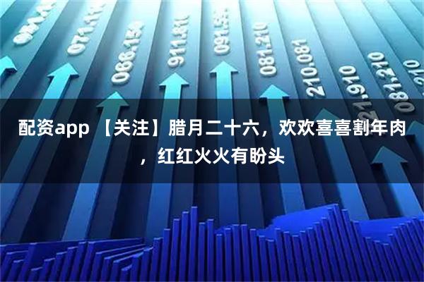 配资app 【关注】腊月二十六，欢欢喜喜割年肉，红红火火有盼头