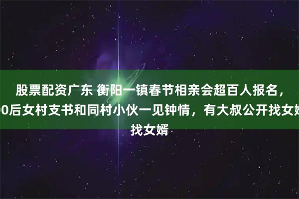 股票配资广东 衡阳一镇春节相亲会超百人报名，00后女村支书和同村小伙一见钟情，有大叔公开找女婿