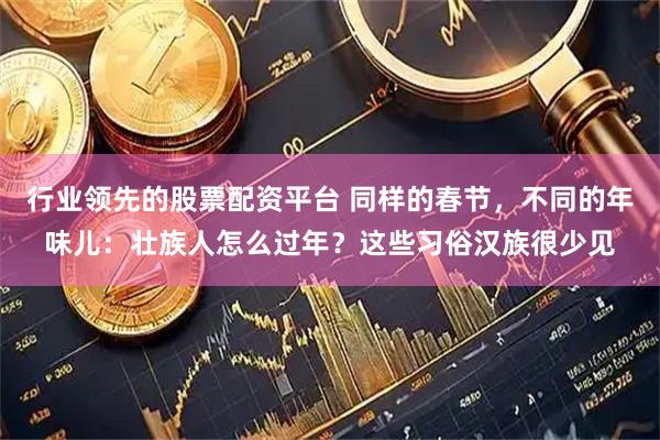 行业领先的股票配资平台 同样的春节，不同的年味儿：壮族人怎么过年？这些习俗汉族很少见