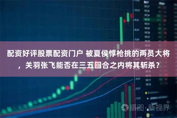 配资好评股票配资门户 被夏侯惇枪挑的两员大将，关羽张飞能否在三五回合之内将其斩杀？