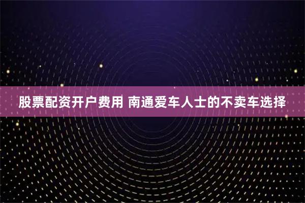 股票配资开户费用 南通爱车人士的不卖车选择