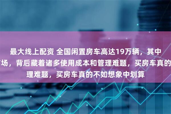 最大线上配资 全国闲置房车高达19万辆，其中60%流入二手市场，背后藏着诸多使用成本和管理难题，买房车真的不如想象中划算