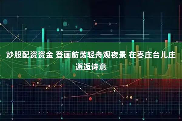 炒股配资资金 登画舫荡轻舟观夜景 在枣庄台儿庄邂逅诗意
