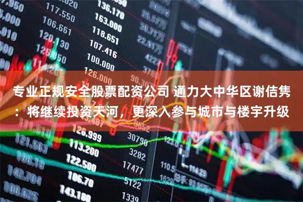 专业正规安全股票配资公司 通力大中华区谢佶隽：将继续投资天河，更深入参与城市与楼宇升级