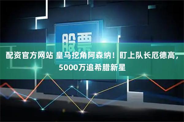 配资官方网站 皇马挖角阿森纳！盯上队长厄德高，5000万追希腊新星