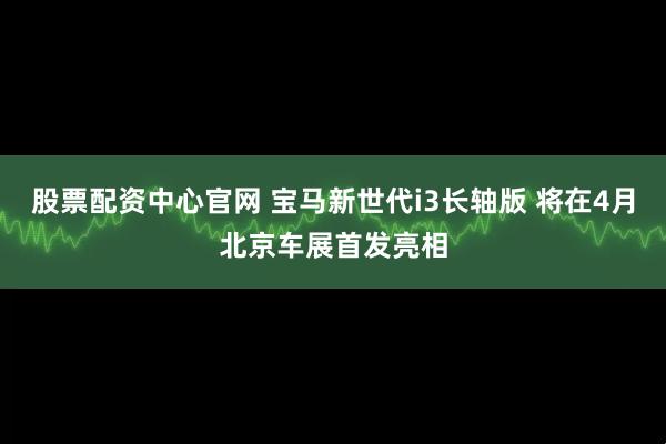 股票配资中心官网 宝马新世代i3长轴版 将在4月北京车展首发亮相