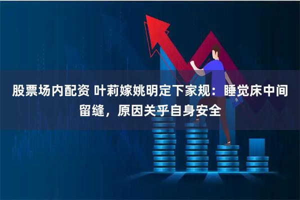 股票场内配资 叶莉嫁姚明定下家规：睡觉床中间留缝，原因关乎自身安全