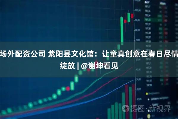 场外配资公司 紫阳县文化馆：让童真创意在春日尽情绽放 | @谢坤看见