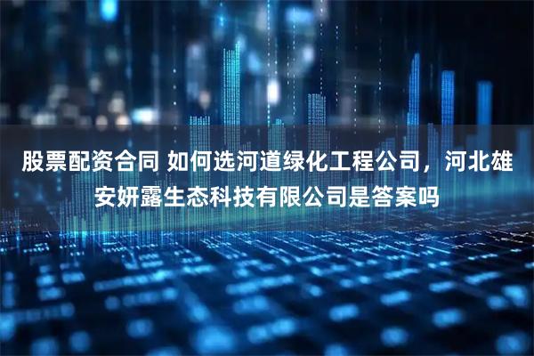 股票配资合同 如何选河道绿化工程公司，河北雄安妍露生态科技有限公司是答案吗