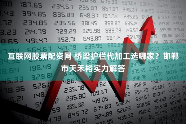 互联网股票配资网 桥梁护栏代加工选哪家？邯郸市天禾裕实力解答