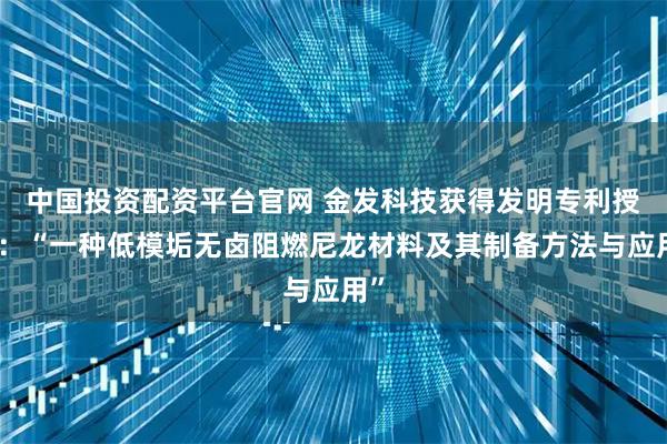 中国投资配资平台官网 金发科技获得发明专利授权：“一种低模垢无卤阻燃尼龙材料及其制备方法与应用”