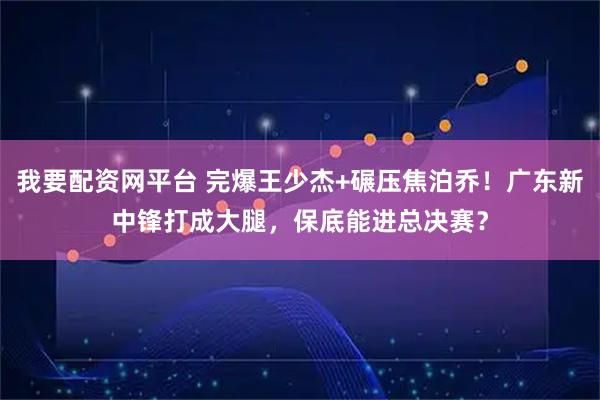 我要配资网平台 完爆王少杰+碾压焦泊乔！广东新中锋打成大腿，保底能进总决赛？