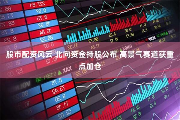 股市配资风云 北向资金持股公布 高景气赛道获重点加仓