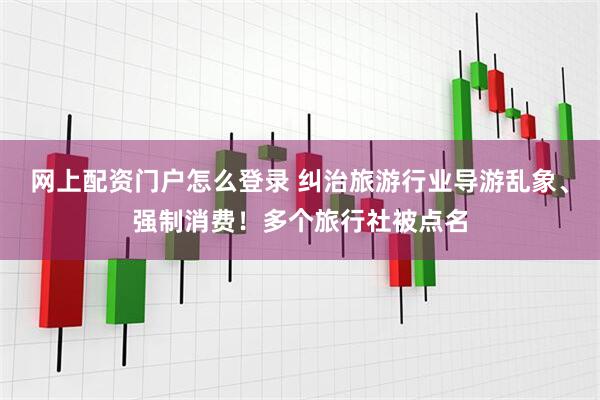 网上配资门户怎么登录 纠治旅游行业导游乱象、强制消费！多个旅行社被点名