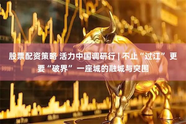股票配资策略 活力中国调研行 | 不止“过江” 更要“破界” 一座城的融城与突围