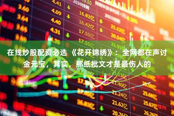 在线炒股配资必选 《花开锦绣》：全网都在声讨金元宝，其实，那纸批文才是最伤人的