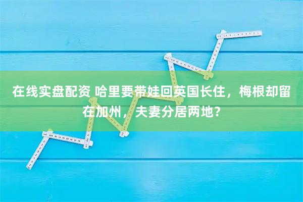 在线实盘配资 哈里要带娃回英国长住，梅根却留在加州，夫妻分居两地？